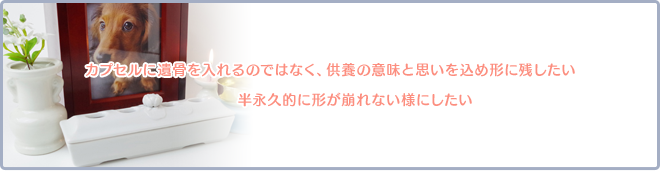 カプセルに遺骨を入れるのではなく、供養の意味と思いを込め形に残したい。半永久的に形が崩れない様にしたい。