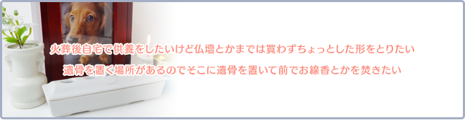 火葬後自宅で供養をしたいけど仏壇とかまでは買わずちょっとした形をとりたい。遺骨を置く場所があるのでそこに遺骨を置いて前でお線香とかを焚きたい。