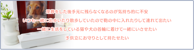 埋葬をした後手元に残らなくなるのが気持ち的に不安。いつも一緒に出歩いたり散歩していたので鞄の中に入れたりして連れて出たい。一緒に生活をしている猫や犬の首輪に着けて一緒にいさせたい。子供立にお守りとして持たせたい。