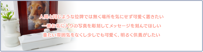 人間と同じような位牌では無く場所を気にせず可愛く置きたい。一番お気に入りの写真を彫刻してメッセージを刻んでほしい。重たい雰囲気をなくし少しでも可愛く、明るく供養がしたい。