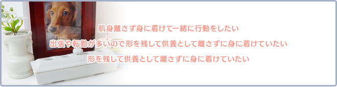 肌身離さず身に着けて一緒に行動をしたい。出張や転勤が多いので離れた場所ではなく身近に感じていたい。形を残して供養として離さずに身に着けていたい