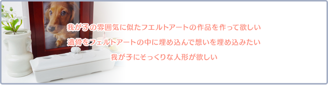 我が子の雰囲気に似たフエルトアートの作品を作って欲しい。遺骨をフェルトアートの中に埋め込んで想いを埋め込みたい。我が子にそっくりな人形が欲しい。