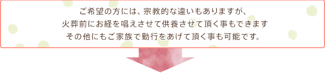 ご希望の方には、宗教的な違いもありますが、火葬前にお経を唱えさせて供養させて頂く事もできますその他にもご家族で勤行をあげて頂く事も可能です。