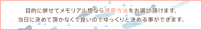 目的に併せてメモリアル想なら埋葬方法をお選び頂けます。当日に決めて頂かなくて良いのでゆっくりと決める事ができます。